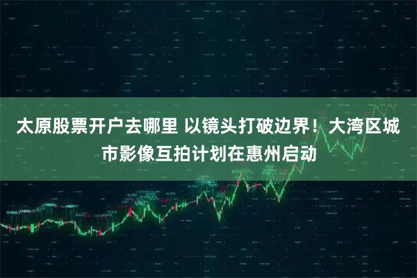 太原股票开户去哪里 以镜头打破边界！大湾区城市影像互拍计划在惠州启动