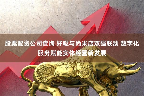 股票配资公司查询 好哒与尚米店双强联动 数字化服务赋能实体经营新发展