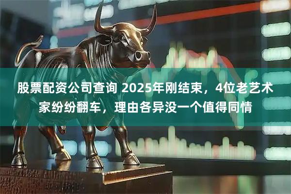 股票配资公司查询 2025年刚结束，4位老艺术家纷纷翻车，理由各异没一个值得同情