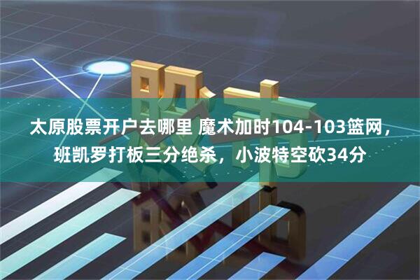太原股票开户去哪里 魔术加时104-103篮网，班凯罗打板三分绝杀，小波特空砍34分