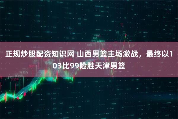 正规炒股配资知识网 山西男篮主场激战，最终以103比99险胜天津男篮