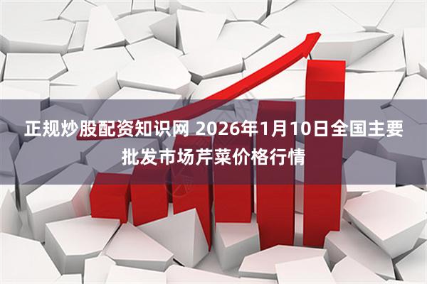 正规炒股配资知识网 2026年1月10日全国主要批发市场芹菜价格行情