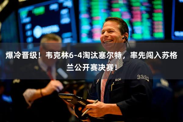 爆冷晋级！韦克林6-4淘汰塞尔特，率先闯入苏格兰公开赛决赛！