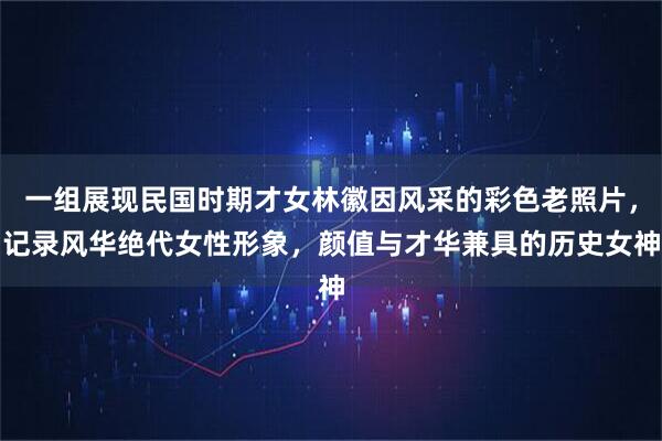 一组展现民国时期才女林徽因风采的彩色老照片，记录风华绝代女性形象，颜值与才华兼具的历史女神
