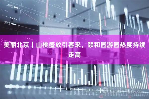 美丽北京|山桃盛放引客来,颐和园游园热度持续走高
