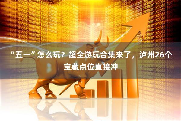 “五一”怎么玩？超全游玩合集来了，泸州26个宝藏点位直接冲