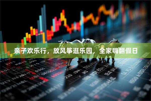 亲子欢乐行，放风筝逛乐园，全家嗨翻假日
