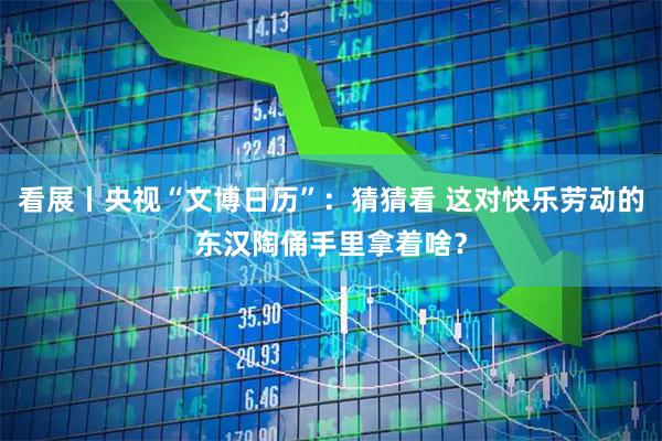 看展丨央视“文博日历”：猜猜看 这对快乐劳动的东汉陶俑手里拿着啥？