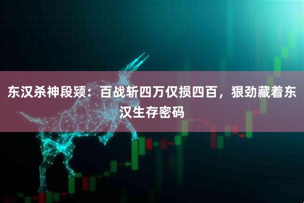 东汉杀神段颎：百战斩四万仅损四百，狠劲藏着东汉生存密码