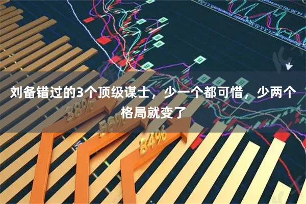刘备错过的3个顶级谋士，少一个都可惜，少两个格局就变了