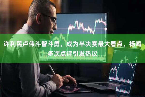 许利民卢伟斗智斗勇，成为半决赛最大看点，杨鸣多次点评引发热议