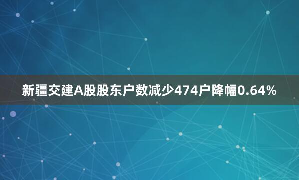 新疆交建A股股东户数减少474户降幅0.64%