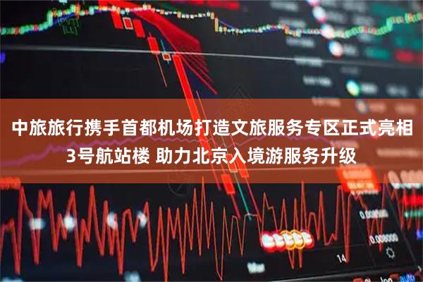 中旅旅行携手首都机场打造文旅服务专区正式亮相3号航站楼 助力北京入境游服务升级