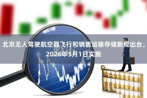 北京无人驾驶航空器飞行和销售运输存储新规出台，2026年5月1日实施