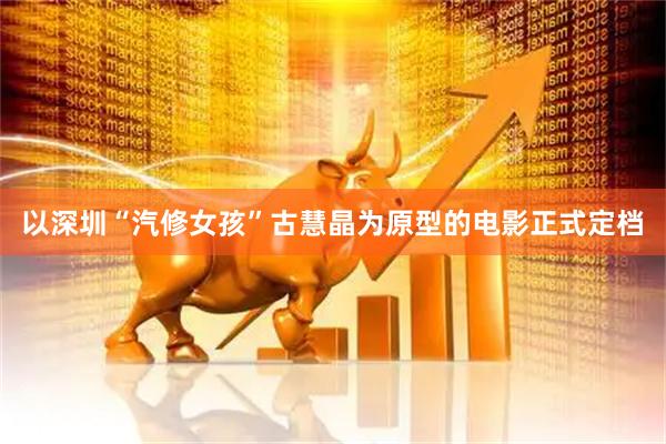 以深圳“汽修女孩”古慧晶为原型的电影正式定档