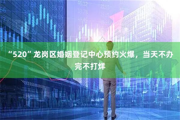 “520”龙岗区婚姻登记中心预约火爆，当天不办完不打烊