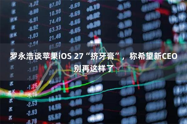 罗永浩谈苹果iOS 27“挤牙膏”,称希望新CEO别再这样了