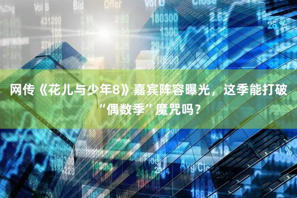 网传《花儿与少年8》嘉宾阵容曝光，这季能打破“偶数季”魔咒吗？
