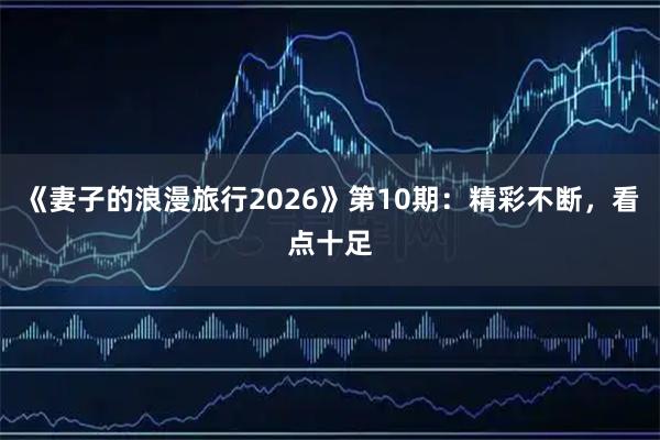 《妻子的浪漫旅行2026》第10期：精彩不断，看点十足