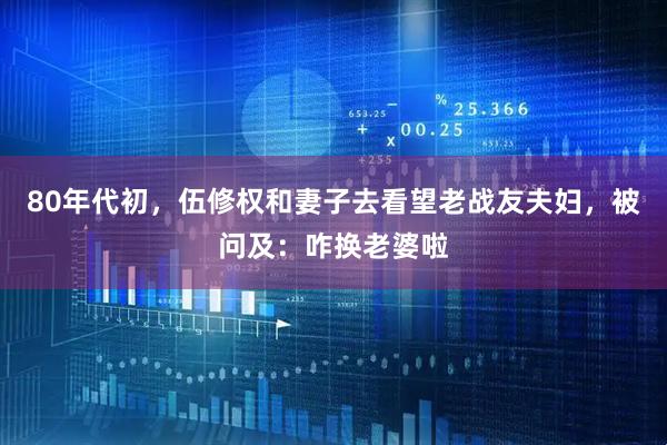 80年代初，伍修权和妻子去看望老战友夫妇，被问及：咋换老婆啦
