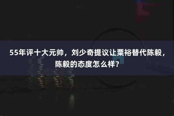 55年评十大元帅，刘少奇提议让粟裕替代陈毅，陈毅的态度怎么样？