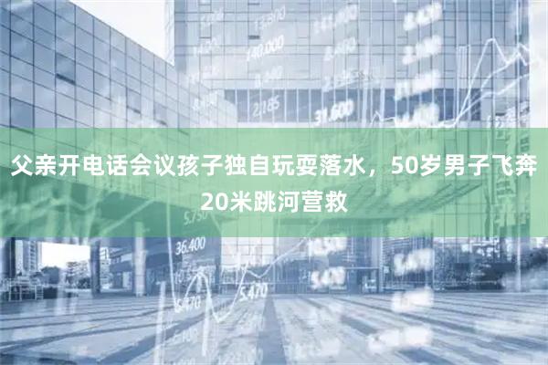 父亲开电话会议孩子独自玩耍落水，50岁男子飞奔20米跳河营救