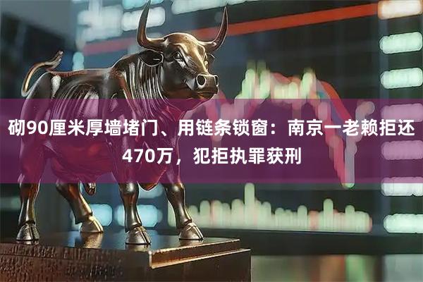 砌90厘米厚墙堵门、用链条锁窗：南京一老赖拒还470万，犯拒执罪获刑