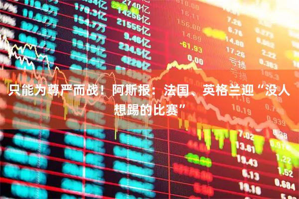 只能为尊严而战!阿斯报:法国、英格兰迎“没人想踢的比赛”