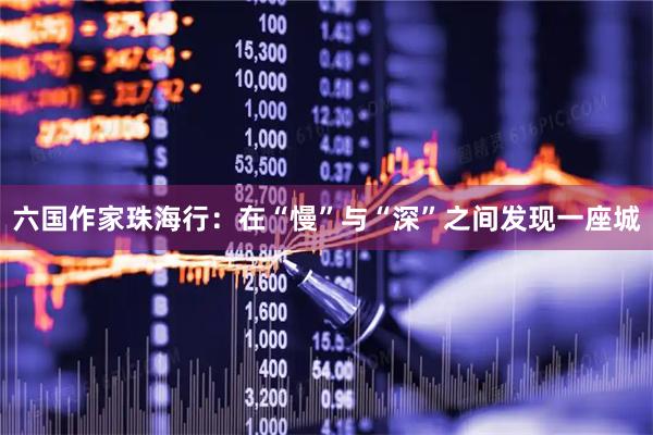 六国作家珠海行：在“慢”与“深”之间发现一座城