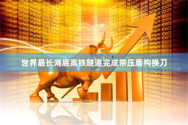 世界最长海底高铁隧道完成带压盾构换刀